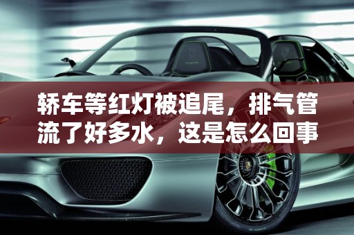 轿车等红灯被追尾，排气管流了好多水，这是怎么回事？,轿车等红灯被追尾，排气管流了好多水，这是怎么回事
