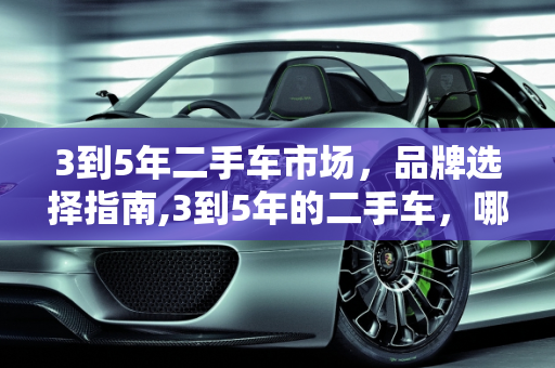 3到5年二手车市场，品牌选择指南,3到5年的二手车，哪个牌子的好