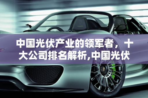 中国光伏产业的领军者，十大公司排名解析,中国光伏十大公司排名