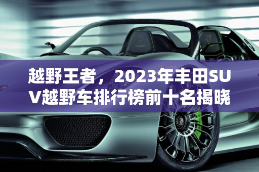 越野王者，2023年丰田SUV越野车排行榜前十名揭晓,越野车排行榜前十名suv丰田，新款丰田越野suv车型
