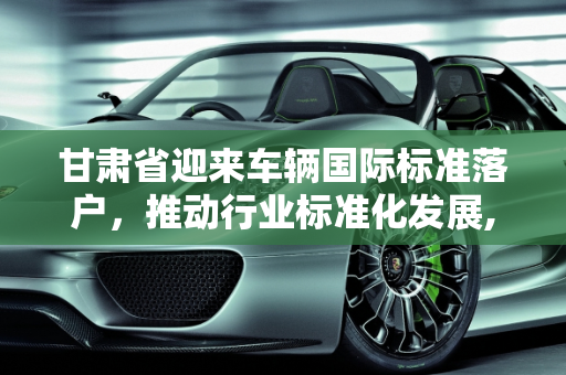 甘肃省迎来车辆国际标准落户，推动行业标准化发展,车辆国际标准落户甘肃省落户标准