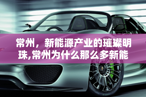 常州，新能源产业的璀璨明珠,常州为什么那么多新能源企业，哪里新能源公司多
