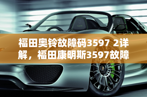 福田奥铃故障码3597 2详解，福田康明斯3597故障码的含义与处理,福田奥铃故障码3597 2是什么意思,福田康明斯的3597故障码代表什么