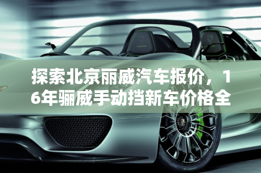 探索北京丽威汽车报价，16年骊威手动挡新车价格全解析,16年骊威手动挡新车价格,北京丽威汽车报价