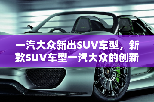 一汽大众新出SUV车型，新款SUV车型一汽大众的创新与突破,一汽大众新出suv车型;新款suv车型一汽大众