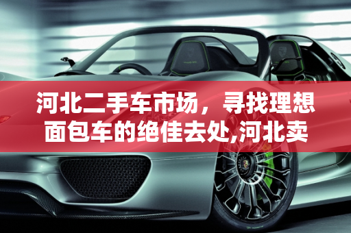 河北二手车市场，寻找理想面包车的绝佳去处,河北卖面包车二手车的地方推荐