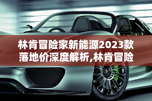 林肯冒险家新能源2023款落地价深度解析,林肯冒险家新能源2023款落地价