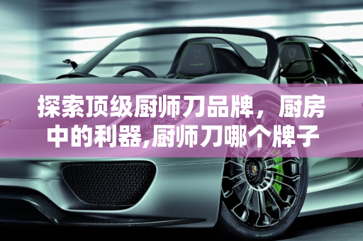 探索顶级厨师刀品牌，厨房中的利器,厨师刀哪个牌子好