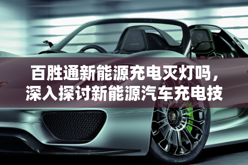 百胜通新能源充电灭灯吗，深入探讨新能源汽车充电技术及其安全性,百胜通新能源充电灭灯吗