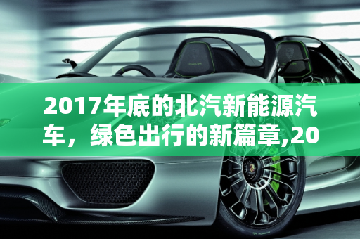 2017年底的北汽新能源汽车，绿色出行的新篇章,2017年底的北汽新能源汽车怎么样