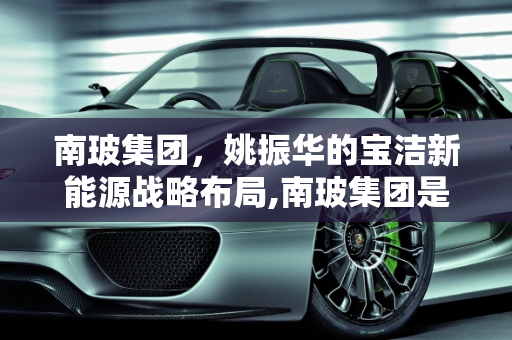南玻集团，姚振华的宝洁新能源战略布局,南玻集团是姚振华的吗，宝洁新能源