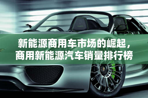 新能源商用车市场的崛起，商用新能源汽车销量排行榜解析,商用新能源汽车销量排行榜，新能源商用车