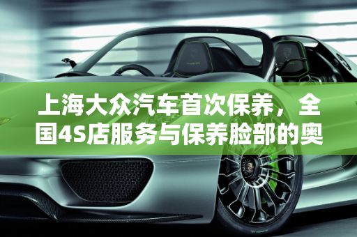 上海大众汽车首次保养，全国4S店服务与保养脸部的奥秘,上海大众汽车首次保养,是不是在全国任何一家4s店都可以，上海汽车保养脸部