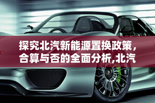 探究北汽新能源置换政策，合算与否的全面分析,北汽新能源置换合算吗,北汽新能源置换合算吗