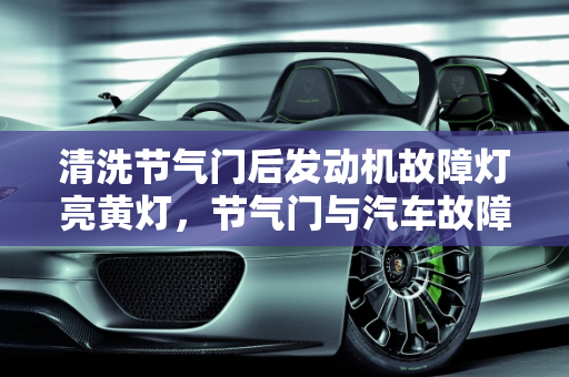 清洗节气门后发动机故障灯亮黄灯，节气门与汽车故障灯的关系,清洗节气门后发动机故障灯亮黄灯，节气门影响汽车故障灯吗