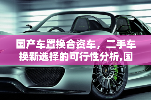 国产车置换合资车，二手车换新选择的可行性分析,国产车能不能置换合资车，二手车换一辆合资车可以吗