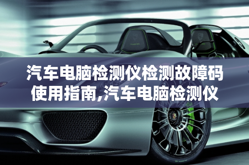 汽车电脑检测仪检测故障码使用指南,汽车电脑检测仪怎么检测故障码使用