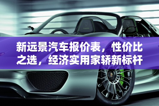 新远景汽车报价表，性价比之选，经济实用家轿新标杆,新远景汽车报价表