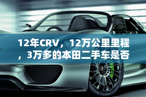 12年CRV，12万公里里程，3万多的本田二手车是否值得购买？,12年crv12万公里二手车值得买吗，本田3万多12年的二手车
