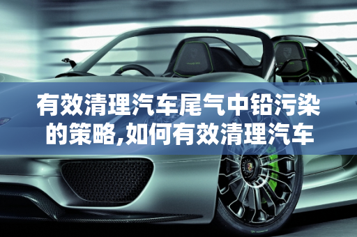 有效清理汽车尾气中铅污染的策略,如何有效清理汽车尾气中的铅？