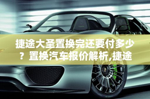 捷途大圣置换完还要付多少？置换汽车报价解析,捷途大圣置换完还要付多少，置换汽车报价