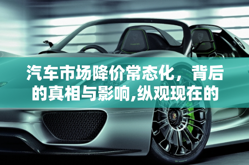 汽车市场降价常态化，背后的真相与影响,纵观现在的汽车市场降价已经成常态，汽车降价的真正原因是什么