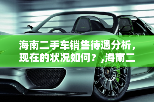 海南二手车销售待遇分析，现在的状况如何？,海南二手车销售待遇好吗现在