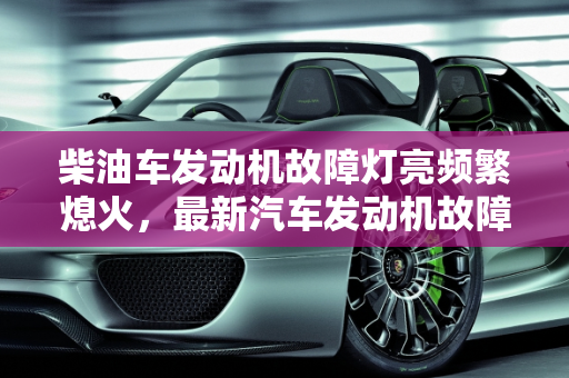柴油车发动机故障灯亮频繁熄火，最新汽车发动机故障排行榜解析,柴油车发动机故障灯亮经常熄火，最新汽车发动机故障排行榜
