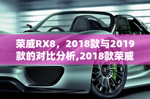 荣威RX8，2018款与2019款的对比分析,2018款荣威rx8和2019款，2019荣威新款车型