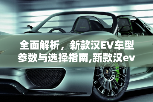 全面解析，新款汉EV车型参数与选择指南,新款汉ev如何选择车型参数