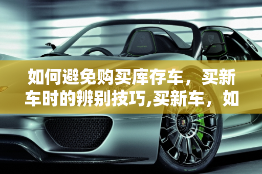 如何避免购买库存车，买新车时的辨别技巧,买新车，如何辨别是不是库存车
