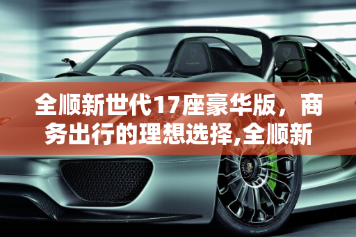 全顺新世代17座豪华版，商务出行的理想选择,全顺新世代17座豪华版什么价，全顺17座汽车报价