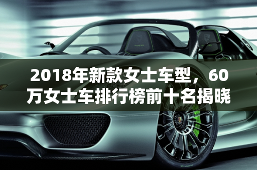 2018年新款女士车型，60万女士车排行榜前十名揭晓,60万女士车排行榜前十名,2018新款女士车型