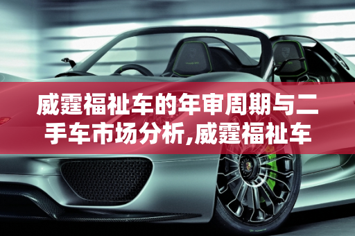 威霆福祉车的年审周期与二手车市场分析,威霆福祉车多久年审一次，威霆福祉二手车