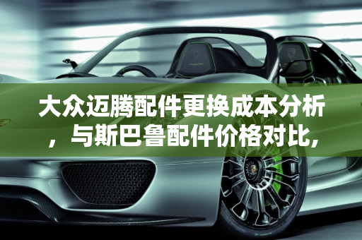 大众迈腾配件更换成本分析，与斯巴鲁配件价格对比,大众迈腾车换配件贵，很像斯巴鲁配件一样贵吗