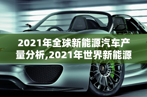 2021年全球新能源汽车产量分析,2021年世界新能源车产量，新能源汽车产量