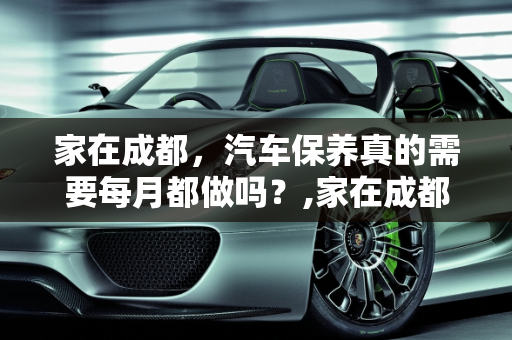 家在成都，汽车保养真的需要每月都做吗？,家在成都，汽车保养需要每月都做吗