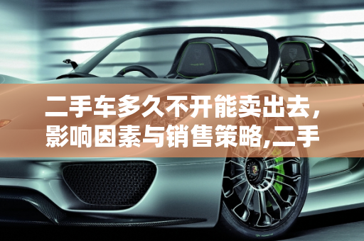 二手车多久不开能卖出去，影响因素与销售策略,二手车多久不开能卖出去呢
