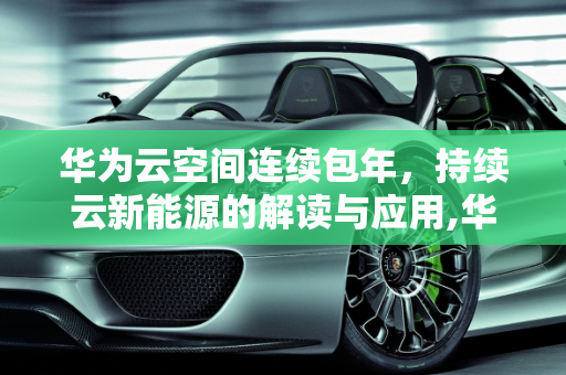 华为云空间连续包年，持续云新能源的解读与应用,华为云空间连续包年什么意思，持续云新能源