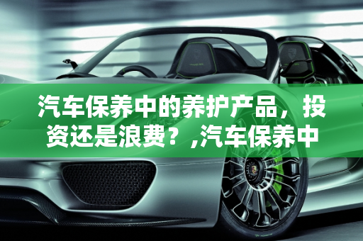 汽车保养中的养护产品，投资还是浪费？,汽车保养中的养护产品到底有没有必要买