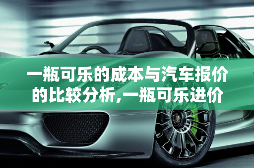 一瓶可乐的成本与汽车报价的比较分析,一瓶可乐进价多少，可乐汽车报价