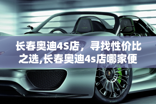 长春奥迪4S店，寻找性价比之选,长春奥迪4s店哪家便宜