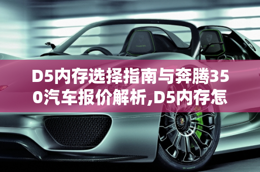 D5内存选择指南与奔腾350汽车报价解析,D5内存怎么选，奔腾350汽车报价