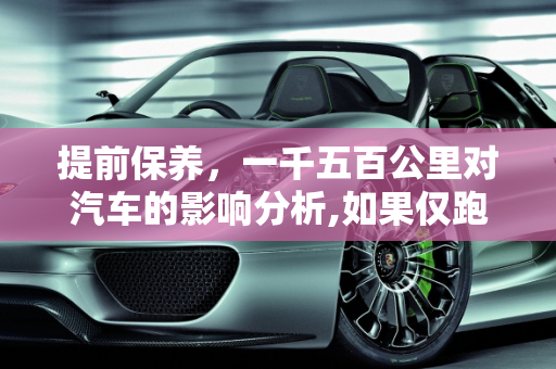 提前保养，一千五百公里对汽车的影响分析,如果仅跑了一千五百公里就保养，对车子是否有影响