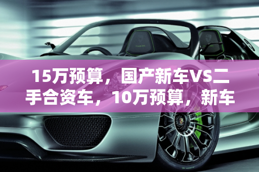15万预算，国产新车VS二手合资车，10万预算，新车VS合资二手车,15万买国产新车还是二手合资车，十万买新车还是合资二手车