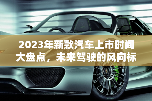 2023年新款汽车上市时间大盘点，未来驾驶的风向标,新款汽车上市时间大盘点