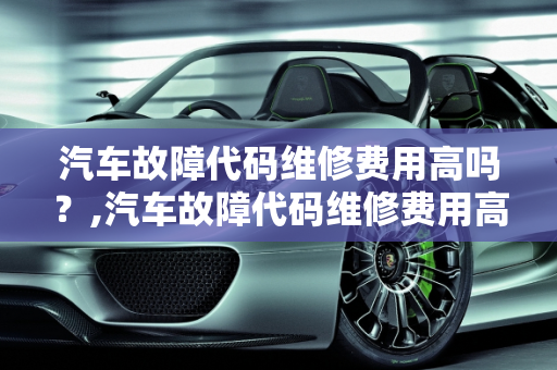 汽车故障代码维修费用高吗？,汽车故障代码维修费用高吗,汽车故障代码维修费用高吗