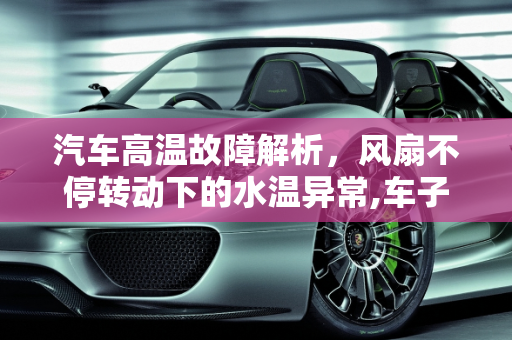 汽车高温故障解析，风扇不停转动下的水温异常,车子风扇不停地转，水温一直很高是怎么回事，汽车高温是什么故障