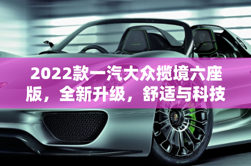 2022款一汽大众揽境六座版，全新升级，舒适与科技的完美结合,2022款一汽大众揽境六座版,2022新款大众suv车型