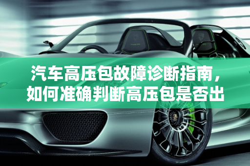 汽车高压包故障诊断指南，如何准确判断高压包是否出现问题,如何判断汽车高压包是否出现故障？